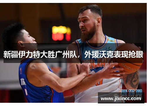 新疆伊力特大胜广州队，外援沃克表现抢眼