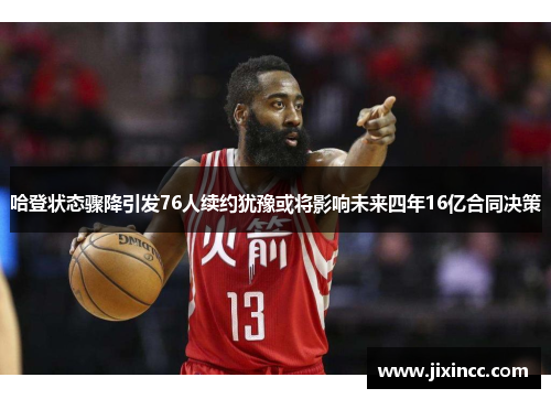 哈登状态骤降引发76人续约犹豫或将影响未来四年16亿合同决策