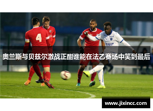 奥兰斯与贝兹尔激战正酣谁能在法乙赛场中笑到最后