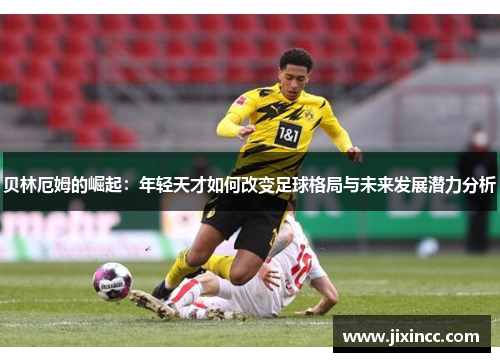 贝林厄姆的崛起：年轻天才如何改变足球格局与未来发展潜力分析