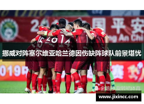挪威对阵塞尔维亚哈兰德因伤缺阵球队前景堪忧
