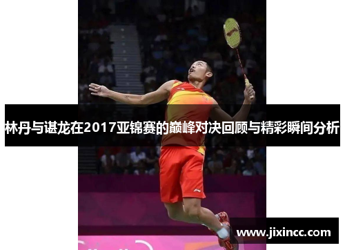 林丹与谌龙在2017亚锦赛的巅峰对决回顾与精彩瞬间分析 林丹与谌龙在2017亚锦赛的巅峰对决回顾与精彩瞬间分析