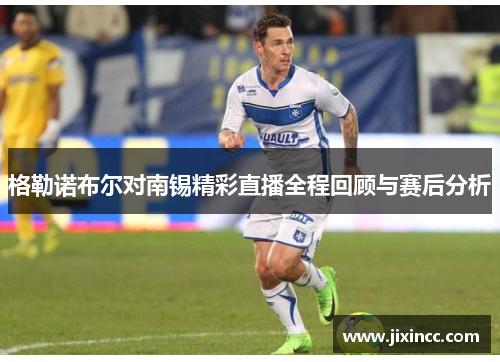格勒诺布尔对南锡精彩直播全程回顾与赛后分析 格勒诺布尔对南锡精彩直播全程回顾与赛后分析