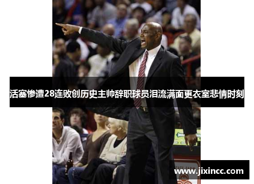 活塞惨遭28连败创历史主帅辞职球员泪流满面更衣室悲情时刻