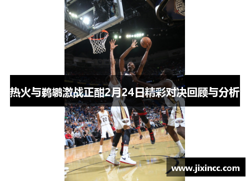 热火与鹈鹕激战正酣2月24日精彩对决回顾与分析